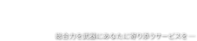 総合力を武器にあなたに寄り添うサービスを─